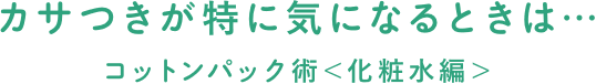 カサつきが特に気になるときは…コットンパック術＜化粧水編＞