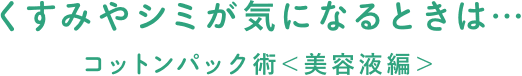 くすみやシミが気になるときは…コットンパック術＜美容液編＞